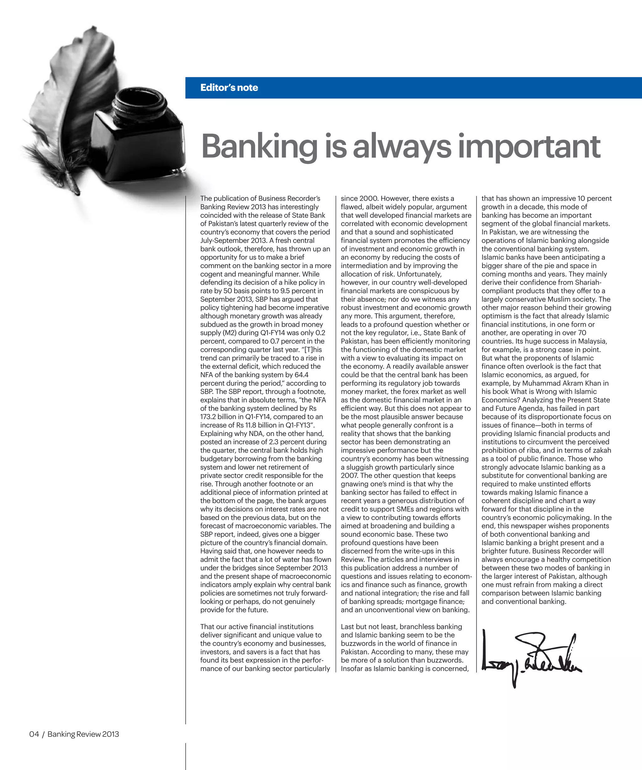 Bankingisalwaysimportant
Editor’snote
04 / Banking Review 2013
The publication of Business Recorder’s
Banking Review 2013 has interestingly
coincided with the release of State Bank
of Pakistan’s latest quarterly review of the
country’s economy that covers the period
July-September 2013. A fresh central
bank outlook, therefore, has thrown up an
opportunity for us to make a brief
comment on the banking sector in a more
cogent and meaningful manner. While
defending its decision of a hike policy in
rate by 50 basis points to 9.5 percent in
September 2013, SBP has argued that
policy tightening had become imperative
although monetary growth was already
subdued as the growth in broad money
supply (M2) during Q1-FY14 was only 0.2
percent, compared to 0.7 percent in the
corresponding quarter last year. “[T]his
trend can primarily be traced to a rise in
the external deficit, which reduced the
NFA of the banking system by 64.4
percent during the period,” according to
SBP. The SBP report, through a footnote,
explains that in absolute terms, “the NFA
of the banking system declined by Rs
173.2 billion in Q1-FY14, compared to an
increase of Rs 11.8 billion in Q1-FY13”.
Explaining why NDA, on the other hand,
posted an increase of 2.3 percent during
the quarter, the central bank holds high
budgetary borrowing from the banking
system and lower net retirement of
private sector credit responsible for the
rise. Through another footnote or an
additional piece of information printed at
the bottom of the page, the bank argues
why its decisions on interest rates are not
based on the previous data, but on the
forecast of macroeconomic variables. The
SBP report, indeed, gives one a bigger
picture of the country’s financial domain.
Having said that, one however needs to
admit the fact that a lot of water has flown
under the bridges since September 2013
and the present shape of macroeconomic
indicators amply explain why central bank
policies are sometimes not truly forward-
looking or perhaps, do not genuinely
provide for the future.
That our active financial institutions
deliver significant and unique value to
the country’s economy and businesses,
investors, and savers is a fact that has
found its best expression in the perfor-
mance of our banking sector particularly
since 2000. However, there exists a
flawed, albeit widely popular, argument
that well developed financial markets are
correlated with economic development
and that a sound and sophisticated
financial system promotes the efficiency
of investment and economic growth in
an economy by reducing the costs of
intermediation and by improving the
allocation of risk. Unfortunately,
however, in our country well-developed
financial markets are conspicuous by
their absence; nor do we witness any
robust investment and economic growth
any more. This argument, therefore,
leads to a profound question whether or
not the key regulator, i.e., State Bank of
Pakistan, has been efficiently monitoring
the functioning of the domestic market
with a view to evaluating its impact on
the economy. A readily available answer
could be that the central bank has been
performing its regulatory job towards
money market, the forex market as well
as the domestic financial market in an
efficient way. But this does not appear to
be the most plausible answer because
what people generally confront is a
reality that shows that the banking
sector has been demonstrating an
impressive performance but the
country’s economy has been witnessing
a sluggish growth particularly since
2007. The other question that keeps
gnawing one’s mind is that why the
banking sector has failed to effect in
recent years a generous distribution of
credit to support SMEs and regions with
a view to contributing towards efforts
aimed at broadening and building a
sound economic base. These two
profound questions have been
discerned from the write-ups in this
Review. The articles and interviews in
this publication address a number of
questions and issues relating to econom-
ics and finance such as finance, growth
and national integration; the rise and fall
of banking spreads; mortgage finance;
and an unconventional view on banking.
Last but not least, branchless banking
and Islamic banking seem to be the
buzzwords in the world of finance in
Pakistan. According to many, these may
be more of a solution than buzzwords.
Insofar as Islamic banking is concerned,
that has shown an impressive 10 percent
growth in a decade, this mode of
banking has become an important
segment of the global financial markets.
In Pakistan, we are witnessing the
operations of Islamic banking alongside
the conventional banking system.
Islamic banks have been anticipating a
bigger share of the pie and space in
coming months and years. They mainly
derive their confidence from Shariah-
compliant products that they offer to a
largely conservative Muslim society. The
other major reason behind their growing
optimism is the fact that already Islamic
financial institutions, in one form or
another, are operating in over 70
countries. Its huge success in Malaysia,
for example, is a strong case in point.
But what the proponents of Islamic
finance often overlook is the fact that
Islamic economics, as argued, for
example, by Muhammad Akram Khan in
his book What is Wrong with Islamic
Economics? Analyzing the Present State
and Future Agenda, has failed in part
because of its disproportionate focus on
issues of finance—both in terms of
providing Islamic financial products and
institutions to circumvent the perceived
prohibition of riba, and in terms of zakah
as a tool of public finance. Those who
strongly advocate Islamic banking as a
substitute for conventional banking are
required to make unstinted efforts
towards making Islamic finance a
coherent discipline and chart a way
forward for that discipline in the
country’s economic policymaking. In the
end, this newspaper wishes proponents
of both conventional banking and
Islamic banking a bright present and a
brighter future. Business Recorder will
always encourage a healthy competition
between these two modes of banking in
the larger interest of Pakistan, although
one must refrain from making a direct
comparison between Islamic banking
and conventional banking.
 