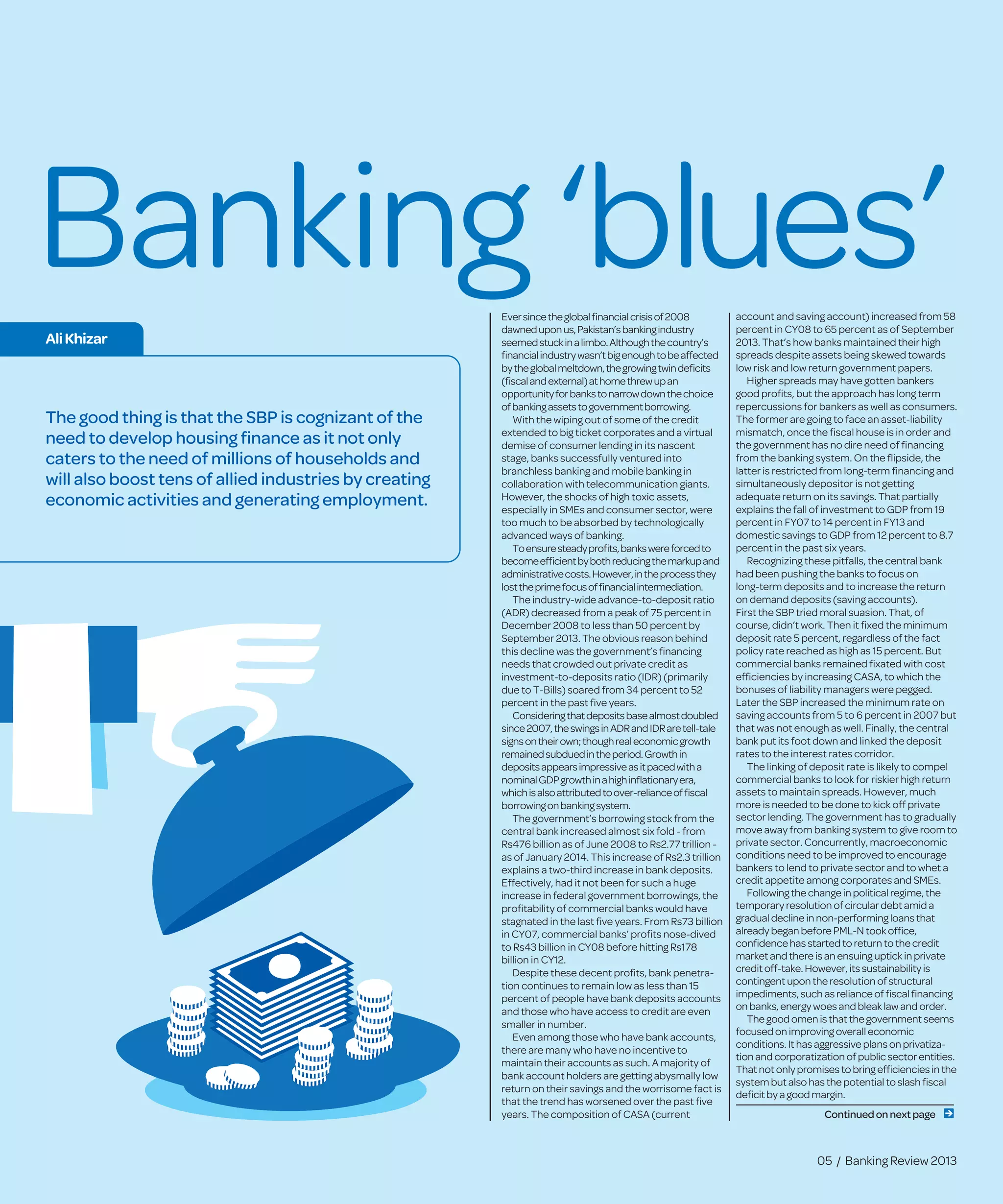 Banking ‘blues’Eversincetheglobalﬁnancialcrisisof2008
dawneduponus,Pakistan’sbankingindustry
seemedstuckinalimbo.Althoughthecountry’s
ﬁnancialindustrywasn’tbigenoughtobeaffected
bytheglobalmeltdown,thegrowingtwindeﬁcits
(ﬁscalandexternal)athomethrewupan
opportunityforbankstonarrowdownthechoice
ofbankingassetstogovernmentborrowing.
With the wiping out of some of the credit
extended to big ticket corporates and a virtual
demise of consumer lending in its nascent
stage, banks successfully ventured into
branchless banking and mobile banking in
collaboration with telecommunication giants.
However, the shocks of high toxic assets,
especially in SMEs and consumer sector, were
too much to be absorbed by technologically
advanced ways of banking.
Toensuresteadyproﬁts,bankswereforcedto
becomeefﬁcientbybothreducingthemarkupand
administrativecosts.However,intheprocessthey
losttheprimefocusofﬁnancialintermediation.
The industry-wide advance-to-deposit ratio
(ADR) decreased from a peak of 75 percent in
December 2008 to less than 50 percent by
September 2013. The obvious reason behind
this decline was the government’s ﬁnancing
needs that crowded out private credit as
investment-to-deposits ratio (IDR) (primarily
due to T-Bills) soared from 34 percent to 52
percent in the past ﬁve years.
Consideringthatdepositsbasealmostdoubled
since2007,theswingsinADRandIDRaretell-tale
signsontheirown;thoughrealeconomicgrowth
remainedsubduedintheperiod.Growthin
depositsappearsimpressiveasitpacedwitha
nominalGDPgrowthinahighinﬂationaryera,
whichisalsoattributedtoover-relianceofﬁscal
borrowingonbankingsystem.
The government’s borrowing stock from the
central bank increased almost six fold - from
Rs476 billion as of June 2008 to Rs2.77 trillion -
as of January 2014. This increase of Rs2.3 trillion
explains a two-third increase in bank deposits.
Effectively, had it not been for such a huge
increase in federal government borrowings, the
proﬁtability of commercial banks would have
stagnated in the last ﬁve years. From Rs73 billion
in CY07, commercial banks’ proﬁts nose-dived
to Rs43 billion in CY08 before hitting Rs178
billion in CY12.
Despite these decent proﬁts, bank penetra-
tion continues to remain low as less than 15
percent of people have bank deposits accounts
and those who have access to credit are even
smaller in number.
Even among those who have bank accounts,
there are many who have no incentive to
maintain their accounts as such. A majority of
bank account holders are getting abysmally low
return on their savings and the worrisome fact is
that the trend has worsened over the past ﬁve
years. The composition of CASA (current
account and saving account) increased from 58
percent in CY08 to 65 percent as of September
2013. That’s how banks maintained their high
spreads despite assets being skewed towards
low risk and low return government papers.
Higher spreads may have gotten bankers
good proﬁts, but the approach has long term
repercussions for bankers as well as consumers.
The former are going to face an asset-liability
mismatch, once the ﬁscal house is in order and
the government has no dire need of ﬁnancing
from the banking system. On the ﬂipside, the
latter is restricted from long-term ﬁnancing and
simultaneously depositor is not getting
adequate return on its savings. That partially
explains the fall of investment to GDP from 19
percent in FY07 to 14 percent in FY13 and
domestic savings to GDP from 12 percent to 8.7
percent in the past six years.
Recognizing these pitfalls, the central bank
had been pushing the banks to focus on
long-term deposits and to increase the return
on demand deposits (saving accounts).
First the SBP tried moral suasion. That, of
course, didn’t work. Then it ﬁxed the minimum
deposit rate 5 percent, regardless of the fact
policy rate reached as high as 15 percent. But
commercial banks remained ﬁxated with cost
efﬁciencies by increasing CASA, to which the
bonuses of liability managers were pegged.
Later the SBP increased the minimum rate on
saving accounts from 5 to 6 percent in 2007 but
that was not enough as well. Finally, the central
bank put its foot down and linked the deposit
rates to the interest rates corridor.
The linking of deposit rate is likely to compel
commercial banks to look for riskier high return
assets to maintain spreads. However, much
more is needed to be done to kick off private
sector lending. The government has to gradually
move away from banking system to give room to
private sector. Concurrently, macroeconomic
conditions need to be improved to encourage
bankers to lend to private sector and to whet a
credit appetite among corporates and SMEs.
Followingthechangeinpoliticalregime,the
temporary resolutionof circulardebtamida
gradualdeclineinnon-performingloansthat
already beganbeforePML-N took ofﬁce,
conﬁdencehasstartedtoreturntothecredit
marketandthereisanensuinguptick inprivate
creditoff-take.However,itssustainabilityis
contingentupontheresolutionof structural
impediments,suchasrelianceof ﬁscalﬁnancing
onbanks,energywoesandbleak lawandorder.
Thegoodomenisthatthegovernmentseems
focusedonimprovingoveralleconomic
conditions.Ithasaggressiveplansonprivatiza-
tionandcorporatizationof publicsectorentities.
Thatnotonlypromisestobringefﬁcienciesinthe
systembutalsohasthepotentialtoslashﬁscal
deﬁcitby agoodmargin.
AliKhizar
05 / Banking Review 2013
Continued onnextpage
The good thing is that the SBP is cognizant of the
need to develop housing ﬁnance as it not only
caters to the need of millions of households and
will also boost tens of allied industries by creating
economic activities and generating employment.
 