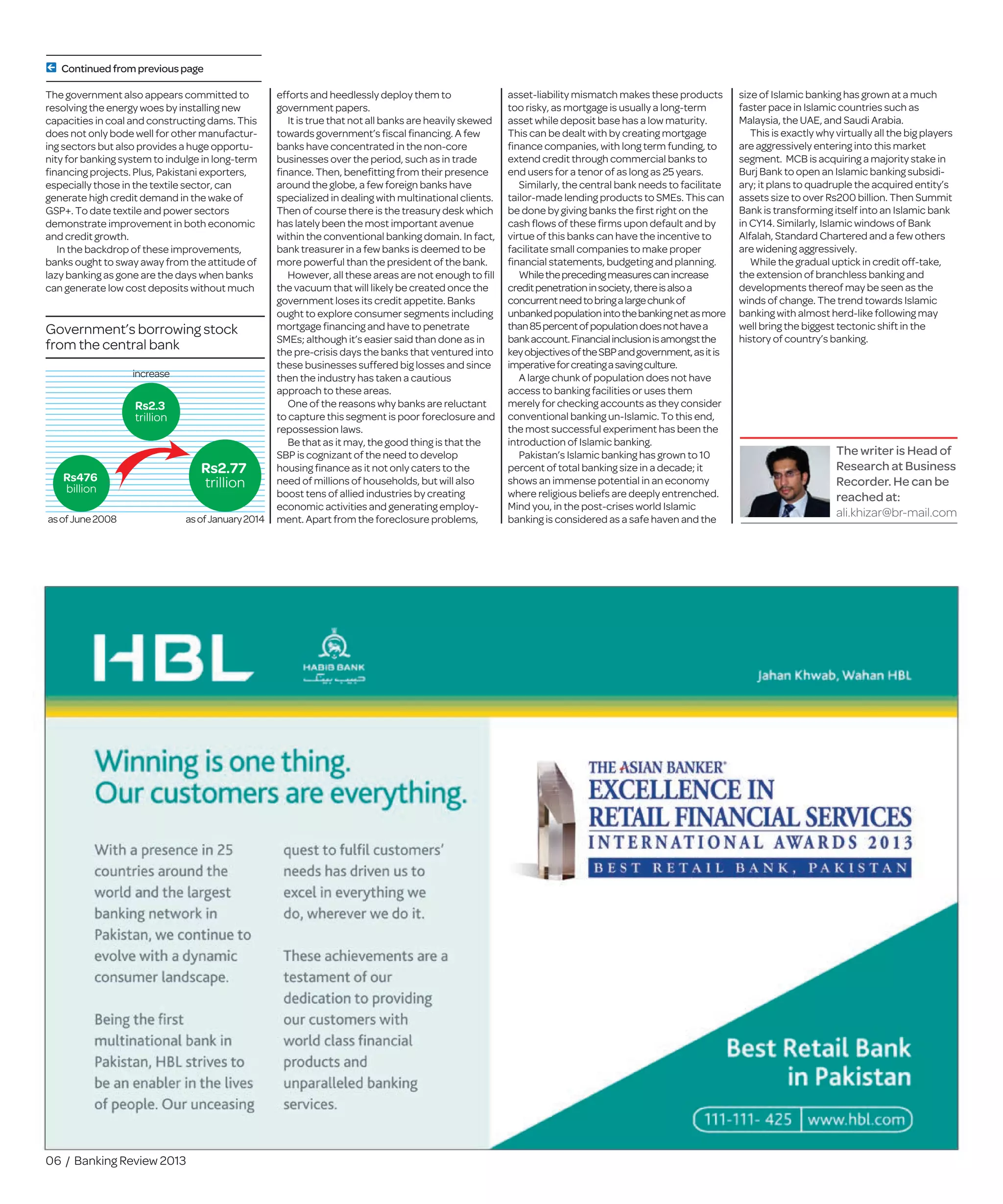 06 / Banking Review 2013
The writer is Head of
Research at Business
Recorder. He can be
reached at:
ali.khizar@br-mail.com
Government’s borrowing stock
from the central bank
Rs476
billion
asofJune2008 asofJanuary2014
Rs2.77
trillion
Rs2.3
trillion
increase
The government also appears committed to
resolving the energy woes by installing new
capacities in coal and constructing dams. This
does not only bode well for other manufactur-
ing sectors but also provides a huge opportu-
nity for banking system to indulge in long-term
ﬁnancing projects. Plus, Pakistani exporters,
especially those in the textile sector, can
generate high credit demand in the wake of
GSP+. To date textile and power sectors
demonstrate improvement in both economic
and credit growth.
In the backdrop of these improvements,
banks ought to sway away from the attitude of
lazy banking as gone are the days when banks
can generate low cost deposits without much
efforts and heedlessly deploy them to
government papers.
It is true that not all banks are heavily skewed
towards government’s ﬁscal ﬁnancing. A few
banks have concentrated in the non-core
businesses over the period, such as in trade
ﬁnance. Then, beneﬁtting from their presence
around the globe, a few foreign banks have
specialized in dealing with multinational clients.
Then of course there is the treasury desk which
has lately been the most important avenue
within the conventional banking domain. In fact,
bank treasurer in a few banks is deemed to be
more powerful than the president of the bank.
However, all these areas are not enough to ﬁll
the vacuum that will likely be created once the
government loses its credit appetite. Banks
ought to explore consumer segments including
mortgage ﬁnancing and have to penetrate
SMEs; although it’s easier said than done as in
the pre-crisis days the banks that ventured into
these businesses suffered big losses and since
then the industry has taken a cautious
approach to these areas.
One of the reasons why banks are reluctant
to capture this segment is poor foreclosure and
repossession laws.
Be that as it may, the good thing is that the
SBP is cognizant of the need to develop
housing ﬁnance as it not only caters to the
need of millions of households, but will also
boost tens of allied industries by creating
economic activities and generating employ-
ment. Apart from the foreclosure problems,
asset-liability mismatch makes these products
too risky, as mortgage is usually a long-term
asset while deposit base has a low maturity.
This can be dealt with by creating mortgage
ﬁnance companies, with long term funding, to
extend credit through commercial banks to
end users for a tenor of as long as 25 years.
Similarly, the central bank needs to facilitate
tailor-made lending products to SMEs. This can
be done by giving banks the ﬁrst right on the
cash ﬂows of these ﬁrms upon default and by
virtue of this banks can have the incentive to
facilitate small companies to make proper
ﬁnancial statements, budgeting and planning.
Whiletheprecedingmeasurescanincrease
creditpenetrationinsociety,thereisalsoa
concurrentneedtobringalargechunkof
unbankedpopulationintothebankingnetasmore
than85percentofpopulationdoesnothavea
bankaccount.Financialinclusionisamongstthe
keyobjectivesoftheSBPandgovernment,asitis
imperativeforcreatingasavingculture.
A large chunk of population does not have
access to banking facilities or uses them
merely for checking accounts as they consider
conventional banking un-Islamic. To this end,
the most successful experiment has been the
introduction of Islamic banking.
Pakistan’s Islamic banking has grown to 10
percent of total banking size in a decade; it
shows an immense potential in an economy
where religious beliefs are deeply entrenched.
Mind you, in the post-crises world Islamic
banking is considered as a safe haven and the
size of Islamic banking has grown at a much
faster pace in Islamic countries such as
Malaysia, the UAE, and Saudi Arabia.
This is exactly why virtually all the big players
are aggressively entering into this market
segment. MCB is acquiring a majority stake in
Burj Bank to open an Islamic banking subsidi-
ary; it plans to quadruple the acquired entity’s
assets size to over Rs200 billion. Then Summit
Bank is transforming itself into an Islamic bank
in CY14. Similarly, Islamic windows of Bank
Alfalah, Standard Chartered and a few others
are widening aggressively.
While the gradual uptick in credit off-take,
the extension of branchless banking and
developments thereof may be seen as the
winds of change. The trend towards Islamic
banking with almost herd-like following may
well bring the biggest tectonic shift in the
history of country’s banking.
Continuedfromprevious page
 