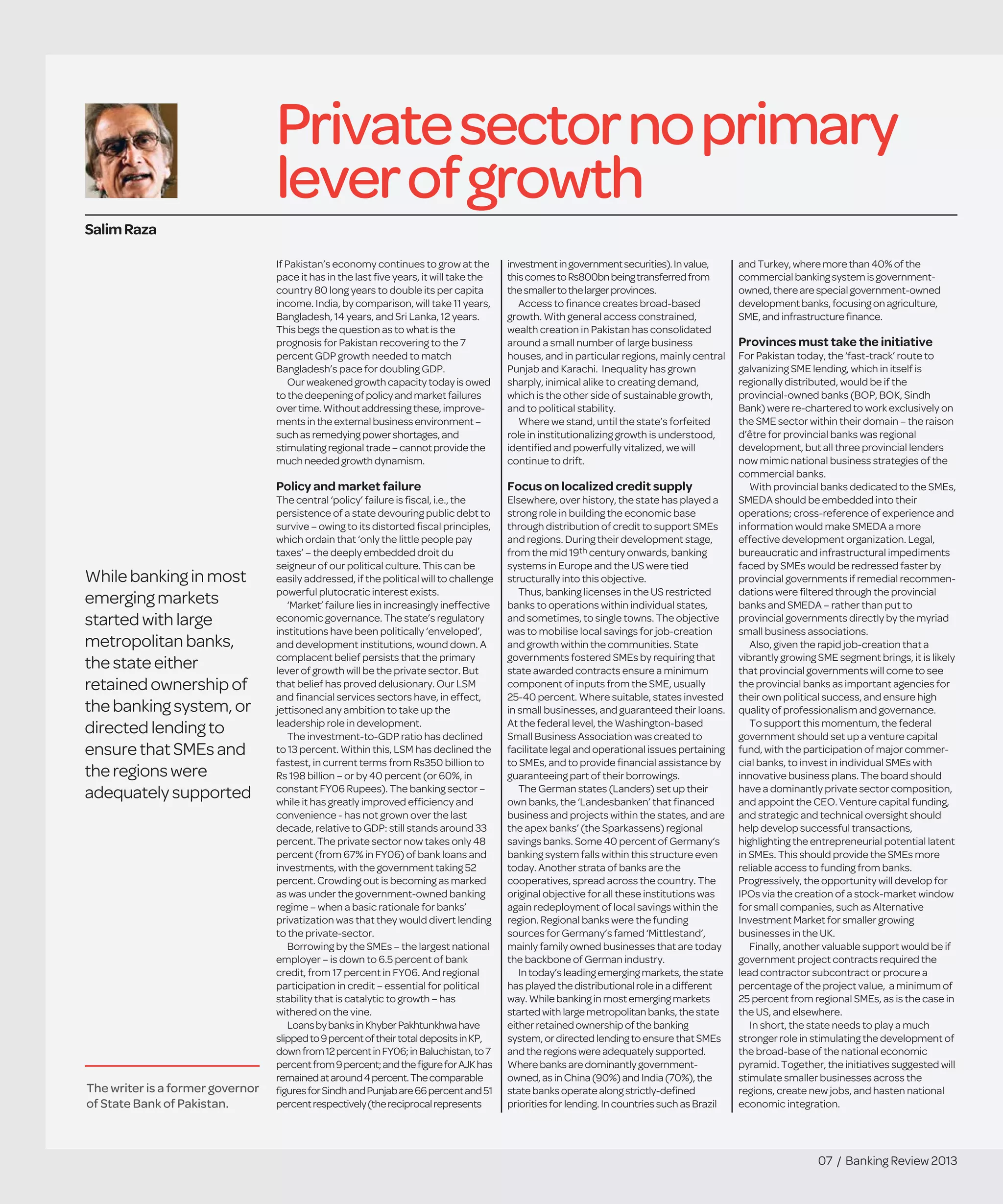 07 / Banking Review 2013
Privatesectornoprimary
leverofgrowth
If Pakistan’s economy continues to grow at the
pace it has in the last ﬁve years, it will take the
country 80 long years to double its per capita
income. India, by comparison, will take 11 years,
Bangladesh, 14 years, and Sri Lanka, 12 years.
This begs the question as to what is the
prognosis for Pakistan recovering to the 7
percent GDP growth needed to match
Bangladesh’s pace for doubling GDP.
Our weakened growth capacity today is owed
to the deepening of policy and market failures
over time.Without addressing these, improve-
mentsin theexternal business environment –
such asremedying power shortages, and
stimulatingregional trade– cannot providethe
much needed growth dynamism.
Policy and market failure
The central ‘policy’ failure is ﬁscal, i.e., the
persistence of a state devouring public debt to
survive – owing to its distorted ﬁscal principles,
which ordain that ‘only the little people pay
taxes’ – the deeply embedded droit du
seigneur of our political culture. This can be
easily addressed, if the political will to challenge
powerful plutocratic interest exists.
‘Market’ failure lies in increasingly ineffective
economic governance. The state’s regulatory
institutions have been politically ‘enveloped’,
and development institutions, wound down. A
complacent belief persists that the primary
lever of growth will be the private sector. But
that belief has proved delusionary. Our LSM
and ﬁnancial services sectors have, in effect,
jettisoned any ambition to take up the
leadership role in development.
The investment-to-GDP ratio has declined
to 13 percent. Within this, LSM has declined the
fastest, in current terms from Rs350 billion to
Rs 198 billion – or by 40 percent (or 60%, in
constant FY06 Rupees). The banking sector –
while it has greatly improved efﬁciency and
convenience - has not grown over the last
decade, relative to GDP: still stands around 33
percent. The private sector now takes only 48
percent (from 67% in FY06) of bank loans and
investments, with the government taking 52
percent. Crowding out is becoming as marked
as was under the government-owned banking
regime – when a basic rationale for banks’
privatization was that they would divert lending
to the private-sector.
Borrowing by the SMEs – the largest national
employer – is down to 6.5 percent of bank
credit, from 17 percent in FY06. And regional
participation in credit – essential for political
stability that is catalytic to growth – has
withered on the vine.
LoansbybanksinKhyberPakhtunkhwahave
slippedto9percentoftheirtotaldepositsinKP,
downfrom12percentinFY06;inBaluchistan,to7
percentfrom9percent;andtheﬁgureforAJKhas
remainedataround4percent.Thecomparable
ﬁguresforSindhandPunjabare66percentand51
percentrespectively(thereciprocalrepresents
investmentingovernmentsecurities).Invalue,
thiscomestoRs800bnbeingtransferredfrom
thesmallertothelargerprovinces.
Access to ﬁnance creates broad-based
growth. With general access constrained,
wealth creation in Pakistan has consolidated
around a small number of large business
houses, and in particular regions, mainly central
Punjab and Karachi. Inequality has grown
sharply, inimical alike to creating demand,
which is the other side of sustainable growth,
and to political stability.
Where we stand, until the state’s forfeited
role in institutionalizing growth is understood,
identiﬁed and powerfully vitalized, we will
continue to drift.
Focus on localized credit supply
Elsewhere, over history, the state has played a
strong role in building the economic base
through distribution of credit to support SMEs
and regions. During their development stage,
from the mid 19th century onwards, banking
systems in Europe and the US were tied
structurally into this objective.
Thus, banking licenses in the US restricted
banks to operations within individual states,
and sometimes, to single towns. The objective
was to mobilise local savings for job-creation
and growth within the communities. State
governments fostered SMEs by requiring that
state awarded contracts ensure a minimum
component of inputs from the SME, usually
25-40 percent. Where suitable, states invested
in small businesses, and guaranteed their loans.
At the federal level, the Washington-based
Small Business Association was created to
facilitate legal and operational issues pertaining
to SMEs, and to provide ﬁnancial assistance by
guaranteeing part of their borrowings.
The German states (Landers) set up their
own banks, the ‘Landesbanken’ that ﬁnanced
business and projects within the states, and are
the apex banks’ (the Sparkassens) regional
savings banks. Some 40 percent of Germany‘s
banking system falls within this structure even
today. Another strata of banks are the
cooperatives, spread across the country. The
original objective for all these institutions was
again redeployment of local savings within the
region. Regional banks were the funding
sources for Germany’s famed ‘Mittlestand’,
mainly family owned businesses that are today
the backbone of German industry.
In today’s leading emerging markets,thestate
has played thedistributional roleinadifferent
way. Whilebanking in most emergingmarkets
started with largemetropolitan banks,thestate
either retained ownership of thebanking
system, or directed lending to ensurethatSMEs
and theregions wereadequately supported.
Wherebanks aredominantly government-
owned, as in China(90%) and India (70%),the
statebanks operatealong strictly-deﬁned
priorities for lending. In countries suchasBrazil
andTurkey,wheremorethan40%of the
commercialbankingsystemisgovernment-
owned,therearespecialgovernment-owned
developmentbanks,focusingonagriculture,
SME,andinfrastructureﬁnance.
Provinces must take the initiative
For Pakistan today, the ‘fast-track’ route to
galvanizing SME lending, which in itself is
regionally distributed, would be if the
provincial-owned banks (BOP, BOK, Sindh
Bank) were re-chartered to work exclusively on
the SME sector within their domain – the raison
d’être for provincial banks was regional
development, but all three provincial lenders
now mimic national business strategies of the
commercial banks.
With provincial banks dedicated to the SMEs,
SMEDA should be embedded into their
operations; cross-reference of experience and
information would make SMEDA a more
effective development organization. Legal,
bureaucratic and infrastructural impediments
faced by SMEs would be redressed faster by
provincial governments if remedial recommen-
dations were ﬁltered through the provincial
banks and SMEDA – rather than put to
provincial governments directly by the myriad
small business associations.
Also, given the rapid job-creation that a
vibrantly growing SME segment brings, it is likely
that provincial governments will come to see
the provincial banks as important agencies for
their own political success, and ensure high
quality of professionalism and governance.
To support this momentum, the federal
government should set up a venture capital
fund, with the participation of major commer-
cial banks, to invest in individual SMEs with
innovative business plans. The board should
have a dominantly private sector composition,
and appoint the CEO. Venture capital funding,
and strategic and technical oversight should
help develop successful transactions,
highlighting the entrepreneurial potential latent
in SMEs. This should provide the SMEs more
reliable access to funding from banks.
Progressively, the opportunity will develop for
IPOs via the creation of a stock-market window
for small companies, such as Alternative
Investment Market for smaller growing
businesses in the UK.
Finally, another valuable support would be if
government project contracts required the
lead contractor subcontract or procure a
percentage of the project value, a minimum of
25 percent from regional SMEs, as is the case in
the US, and elsewhere.
In short, the state needs to play a much
stronger role in stimulating the development of
the broad-base of the national economic
pyramid. Together, the initiatives suggested will
stimulate smaller businesses across the
regions, create new jobs, and hasten national
economic integration.
SalimRaza
The writer is a former governor
of State Bank of Pakistan.
Whilebanking in most
emergingmarkets
started with large
metropolitan banks,
thestateeither
retainedownershipof
thebankingsystem, or
directed lending to
ensurethat SMEs and
theregions were
adequately supported
 