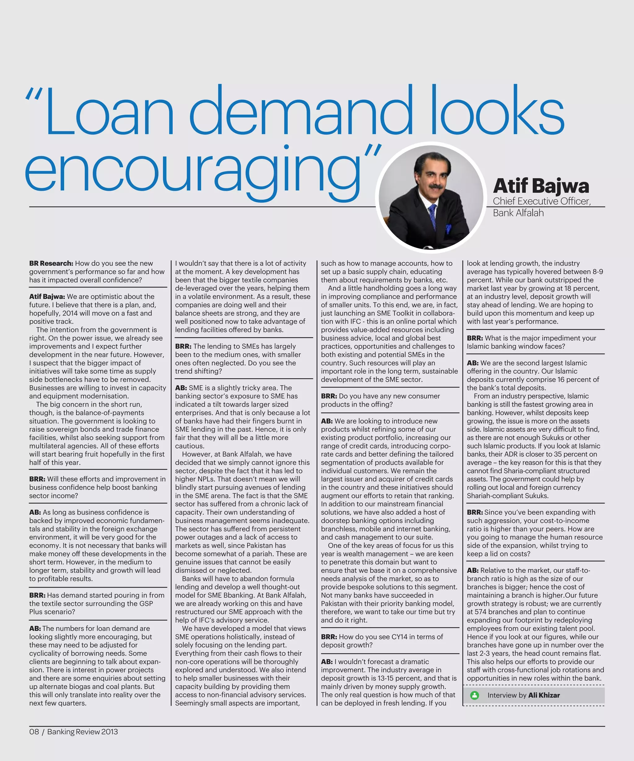 “Loandemandlooks
encouraging”
BR Research: How do you see the new
government’s performance so far and how
has it impacted overall confidence?
Atif Bajwa: We are optimistic about the
future. I believe that there is a plan, and,
hopefully, 2014 will move on a fast and
positive track.
The intention from the government is
right. On the power issue, we already see
improvements and I expect further
development in the near future. However,
I suspect that the bigger impact of
initiatives will take some time as supply
side bottlenecks have to be removed.
Businesses are willing to invest in capacity
and equipment modernisation.
The big concern in the short run,
though, is the balance-of-payments
situation. The government is looking to
raise sovereign bonds and trade finance
facilities, whilst also seeking support from
multilateral agencies. All of these efforts
will start bearing fruit hopefully in the first
half of this year.
BRR: Will these efforts and improvement in
business confidence help boost banking
sector income?
AB: As long as business confidence is
backed by improved economic fundamen-
tals and stability in the foreign exchange
environment, it will be very good for the
economy. It is not necessary that banks will
make money off these developments in the
short term. However, in the medium to
longer term, stability and growth will lead
to profitable results.
BRR: Has demand started pouring in from
the textile sector surrounding the GSP
Plus scenario?
AB: The numbers for loan demand are
looking slightly more encouraging, but
these may need to be adjusted for
cyclicality of borrowing needs. Some
clients are beginning to talk about expan-
sion. There is interest in power projects
and there are some enquiries about setting
up alternate biogas and coal plants. But
this will only translate into reality over the
next few quarters.
I wouldn’t say that there is a lot of activity
at the moment. A key development has
been that the bigger textile companies
de-leveraged over the years, helping them
in a volatile environment. As a result, these
companies are doing well and their
balance sheets are strong, and they are
well positioned now to take advantage of
lending facilities offered by banks.
BRR: The lending to SMEs has largely
been to the medium ones, with smaller
ones often neglected. Do you see the
trend shifting?
AB: SME is a slightly tricky area. The
banking sector’s exposure to SME has
indicated a tilt towards larger sized
enterprises. And that is only because a lot
of banks have had their fingers burnt in
SME lending in the past. Hence, it is only
fair that they will all be a little more
cautious.
However, at Bank Alfalah, we have
decided that we simply cannot ignore this
sector, despite the fact that it has led to
higher NPLs. That doesn’t mean we will
blindly start pursuing avenues of lending
in the SME arena. The fact is that the SME
sector has suffered from a chronic lack of
capacity. Their own understanding of
business management seems inadequate.
The sector has suffered from persistent
power outages and a lack of access to
markets as well, since Pakistan has
become somewhat of a pariah. These are
genuine issues that cannot be easily
dismissed or neglected.
Banks will have to abandon formula
lending and develop a well thought-out
model for SME Bbanking. At Bank Alfalah,
we are already working on this and have
restructured our SME approach with the
help of IFC’s advisory service.
We have developed a model that views
SME operations holistically, instead of
solely focusing on the lending part.
Everything from their cash flows to their
non-core operations will be thoroughly
explored and understood. We also intend
to help smaller businesses with their
capacity building by providing them
access to non-financial advisory services.
Seemingly small aspects are important,
such as how to manage accounts, how to
set up a basic supply chain, educating
them about requirements by banks, etc.
And a little handholding goes a long way
in improving compliance and performance
of smaller units. To this end, we are, in fact,
just launching an SME Toolkit in collabora-
tion with IFC - this is an online portal which
provides value-added resources including
business advice, local and global best
practices, opportunities and challenges to
both existing and potential SMEs in the
country. Such resources will play an
important role in the long term, sustainable
development of the SME sector.
BRR: Do you have any new consumer
products in the offing?
AB: We are looking to introduce new
products whilst refining some of our
existing product portfolio, increasing our
range of credit cards, introducing corpo-
rate cards and better defining the tailored
segmentation of products available for
individual customers. We remain the
largest issuer and acquirer of credit cards
in the country and these initiatives should
augment our efforts to retain that ranking.
In addition to our mainstream financial
solutions, we have also added a host of
doorstep banking options including
branchless, mobile and internet banking,
and cash management to our suite.
One of the key areas of focus for us this
year is wealth management – we are keen
to penetrate this domain but want to
ensure that we base it on a comprehensive
needs analysis of the market, so as to
provide bespoke solutions to this segment.
Not many banks have succeeded in
Pakistan with their priority banking model,
therefore, we want to take our time but try
and do it right.
BRR: How do you see CY14 in terms of
deposit growth?
AB: I wouldn’t forecast a dramatic
improvement. The industry average in
deposit growth is 13-15 percent, and that is
mainly driven by money supply growth.
The only real question is how much of that
can be deployed in fresh lending. If you
look at lending growth, the industry
average has typically hovered between 8-9
percent. While our bank outstripped the
market last year by growing at 18 percent,
at an industry level, deposit growth will
stay ahead of lending. We are hoping to
build upon this momentum and keep up
with last year’s performance.
BRR: What is the major impediment your
Islamic banking window faces?
AB: We are the second largest Islamic
offering in the country. Our Islamic
deposits currently comprise 16 percent of
the bank’s total deposits.
From an industry perspective, Islamic
banking is still the fastest growing area in
banking. However, whilst deposits keep
growing, the issue is more on the assets
side. Islamic assets are very difficult to find,
as there are not enough Sukuks or other
such Islamic products. If you look at Islamic
banks, their ADR is closer to 35 percent on
average – the key reason for this is that they
cannot find Sharia-compliant structured
assets. The government could help by
rolling out local and foreign currency
Shariah-compliant Sukuks.
BRR: Since you’ve been expanding with
such aggression, your cost-to-income
ratio is higher than your peers. How are
you going to manage the human resource
side of the expansion, whilst trying to
keep a lid on costs?
AB: Relative to the market, our staff-to-
branch ratio is high as the size of our
branches is bigger; hence the cost of
maintaining a branch is higher.Our future
growth strategy is robust; we are currently
at 574 branches and plan to continue
expanding our footprint by redeploying
employees from our existing talent pool.
Hence if you look at our figures, while our
branches have gone up in number over the
last 2-3 years, the head count remains flat.
This also helps our efforts to provide our
staff with cross-functional job rotations and
opportunities in new roles within the bank.
Interview by Ali Khizar
AtifBajwa
Chief Executive Officer,
Bank Alfalah
08 / Banking Review 2013
 