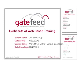 Certificate of Web Based Training
Student Name:
Gatefeed ID:
Course Name:
Date Completed:
James Montroy
G80060946
Cargill Corn Milling - General Orientation
03/24/2014
Record ID: 844739133651 @ 2016 Gatefeed. All Rights Reserved
Certificate of Web Based Training
Student Name:
James Montroy
Gatefeed ID:
G80060946
Course Name:
Cargill Corn Milling -
General Orientation
Date Completed:
03/24/2014
Record ID: 844739133651
Certificate of Web Based Training
Student Name:
James Montroy
Gatefeed ID:
G80060946
Course Name:
Cargill Corn Milling -
General Orientation
Date Completed:
03/24/2014
Record ID: 844739133651
 