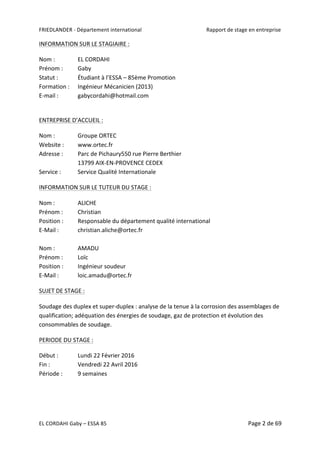 FRIEDLANDER	-	Département	international	 	 Rapport	de	stage	en	entreprise	
EL	CORDAHI	Gaby	–	ESSA	85	 Page	2	de	69	
INFORMATION	SUR	LE	STAGIAIRE	:	
Nom	:	 	 EL	CORDAHI	
Prénom	:	 Gaby	
Statut	:		 Étudiant	à	l’ESSA	–	85ème	Promotion	
Formation	:	 Ingénieur	Mécanicien	(2013)	
E-mail	:	 gabycordahi@hotmail.com	
	
ENTREPRISE	D’ACCUEIL	:		
Nom	:	 	 Groupe	ORTEC
Website	:	 www.ortec.fr	
Adresse	:		 Parc	de	Pichaury550	rue	Pierre	Berthier	
13799	AIX-EN-PROVENCE	CEDEX	
Service	:		 Service	Qualité	Internationale	
INFORMATION	SUR	LE	TUTEUR	DU	STAGE	:	
Nom	:			 ALICHE	
Prénom	:	 Christian	
Position	:	 Responsable	du	département	qualité	international	
E-Mail	:	 christian.aliche@ortec.fr	
	
Nom	:			 AMADU	
Prénom	:	 Loïc	
Position	:	 Ingénieur	soudeur	
E-Mail	:	 loic.amadu@ortec.fr	
SUJET	DE	STAGE	:		
Soudage	des	duplex	et	super-duplex	:	analyse	de	la	tenue	à	la	corrosion	des	assemblages	de	
qualification;	adéquation	des	énergies	de	soudage,	gaz	de	protection	et	évolution	des	
consommables	de	soudage.	
PERIODE	DU	STAGE	:	
Début	:		 Lundi	22	Février	2016	
Fin	:		 	 Vendredi	22	Avril	2016		
Période	:			 9	semaines	
	 	
 