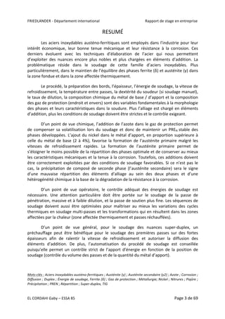 FRIEDLANDER	-	Département	international	 	 Rapport	de	stage	en	entreprise	
EL	CORDAHI	Gaby	–	ESSA	85	 Page	3	de	69	
RESUMÉ	
Les	aciers	inoxydables	austéno-ferritiques	sont	employés	dans	l’industrie	pour	leur	
intérêt	 économique,	 leur	 bonne	 tenue	 mécanique	 et	 leur	 résistance	 à	 la	 corrosion.	 Ces	
derniers	 évoluent	 avec	 les	 techniques	 d’élaboration	 de	 l’acier	 qui	 nous	 permettent	
d’exploiter	 des	 nuances	 encore	 plus	 nobles	 et	 plus	 chargées	 en	 éléments	 d’addition.	 La	
problématique	 réside	 dans	 le	 soudage	 de	 cette	 famille	 d’aciers	 inoxydables.	 Plus	
particulièrement,	dans	le	maintien	de	l’équilibre	des	phases	ferrite	(δ)	et	austénite	(γ)	dans	
la	zone	fondue	et	dans	la	zone	affectée	thermiquement.	
Le	procédé,	la	préparation	des	bords,	l’épaisseur,	l’énergie	de	soudage,	la	vitesse	de	
refroidissement,	la	température	entre	passes,	la	dextérité	du	soudeur	(si	soudage	manuel),	
le	taux	de	dilution,	la	composition	chimique	du	métal	de	base	/	d’apport	et	la	composition	
des	gaz	de	protection	(endroit	et	envers)	sont	des	variables	fondamentales	à	la	morphologie	
des	phases	et	leurs	caractéristiques	dans	la	soudure.	Plus	l’alliage	est	chargé	en	éléments	
d’addition,	plus	les	conditions	de	soudage	doivent	être	strictes	et	le	contrôle	exigeant.		
D’un	point	de	vue	chimique,	l’addition	de	l’azote	dans	le	gaz	de	protection	permet	
de	 compenser	 sa	 volatilisation	 lors	 du	 soudage	 et	 donc	 de	 maintenir	 un	 PREN	stable	 des	
phases	développées.	L’ajout	du	nickel	dans	le	métal	d’apport,	en	proportion	supérieure	à	
celle	du	métal	de	base	(2	à	4%),	favorise	la	formation	de	l’austénite	primaire	malgré	les	
vitesses	 de	 refroidissement	 rapides.	 La	 formation	 de	 l’austénite	 primaire	 permet	 de	
s’éloigner	le	moins	possible	de	la	répartition	des	phases	optimale	et	de	conserver	au	mieux	
les	caractéristiques	mécaniques	et	la	tenue	à	la	corrosion.	Toutefois,	ces	additions	doivent	
être	correctement	exploitées	par	des	conditions	de	soudage	favorables.	Si	ce	n’est	pas	le	
cas,	 la	 précipitation	 de	 composé	 de	 seconde	 phase	 (l’austénite	 secondaire)	 sera	 le	 signe	
d’une	 mauvaise	 répartition	 des	 éléments	 d’alliage	 au	 sein	 des	 deux	 phases	 et	 d’une	
hétérogénéité	chimique	à	la	base	de	la	dégradation	de	la	résistance	à	la	corrosion.	
D’un	 point	 de	 vue	 opératoire,	 le	 contrôle	 adéquat	 des	 énergies	 de	 soudage	 est	
nécessaire.	 Une	 attention	 particulière	 doit	 être	 portée	 sur	 le	 soudage	 de	 la	 passe	 de	
pénétration,	massive	et	à	faible	dilution,	et	la	passe	de	soutien	plus	fine.	Les	séquences	de	
soudage	 doivent	 aussi	 être	 optimisées	 pour	 maîtriser	 au	 mieux	 les	 variations	 des	 cycles	
thermiques	en	soudage	multi-passes	et	les	transformations	qui	en	résultent	dans	les	zones	
affectées	par	la	chaleur	(zone	affectée	thermiquement	et	passes	réchauffées).		
D’un	 point	 de	 vue	 général,	 pour	 le	 soudage	 des	 nuances	 super-duplex,	 un	
préchauffage	 peut	 être	 bénéfique	 pour	 le	 soudage	 des	 premières	 passes	 sur	 des	 fortes	
épaisseurs	 afin	 de	 ralentir	 la	 vitesse	 de	 refroidissement	 et	 autoriser	 la	 diffusion	 des	
éléments	 d’addition.	 De	 plus,	 l’automatisation	 du	 procédé	 de	 soudage	 est	 conseillée	
puisqu’elle	 permet	 un	 contrôle	 strict	 de	 l’apport	 d’énergie	 en	 fonction	 de	 la	 position	 de	
soudage	(contrôle	du	volume	des	passes	et	de	la	quantité	du	métal	d’apport).		
	
Mots-clés	:	Aciers	inoxydables	austéno-ferritiques	;	Austénite	(γ)	;	Austénite	secondaire	(γ2)	;	Azote	;	Corrosion	;	
Diffusion	;	Duplex	;	Énergie	de	soudage,	Ferrite	(δ)	;	Gaz	de	protection	;	Métallurgie;	Nickel	;	Nitrures	;	Piqûre	;	
Précipitation	;	PREN	;	Répartition	;	Super-duplex,	TIG	
 