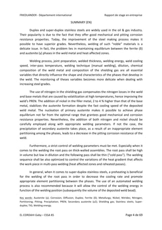 FRIEDLANDER	-	Département	international	 	 Rapport	de	stage	en	entreprise	
EL	CORDAHI	Gaby	–	ESSA	85	 Page	4	de	69	
SUMMARY	(EN)	
Duplex	and	super-duplex	stainless	steels	are	widely	used	in	the	oil	&	gas	industry.	
Their	popularity	is	due	to	the	fact	that	they	offer	good	mechanical	and	pitting	corrosion	
resistance	 properties.	 Today,	 the	 improvement	 of	 the	 steel	 making	 process	 makes	 it	
possible	 to	 have	 superior	 grades.	 Nevertheless,	 welding	 of	 such	 “noble”	 materials	 is	 a	
delicate	issue.	In	fact,	the	problem	lies	in	maintaining	equilibrium	between	the	ferrite	(δ)	
and	austenite	(γ)	phases	in	the	weld	metal	and	heat-affected	zones.		
Welding	process,	joint	preparation,	welded	thickness,	welding	energy,	weld	cooling	
speed,	 inter-pass	 temperature,	 welding	 technique	 (manual	 welding),	 dilution,	 chemical	
composition	 of	 the	 weld	 metal	 and	 composition	 of	 the	 shielding	 gas	 are	 all	 essential	
variables	that	directly	influence	the	shape	and	characteristics	of	the	phases	that	develop	in	
the	 weld.	 The	 monitoring	 of	 theses	 variables	 becomes	 more	 delicate	 when	 dealing	 with	
increasing	steel	grades.	
The	use	of	nitrogen	in	the	shielding	gas	compensates	the	nitrogen	losses	in	the	weld	
and	base	metals	that	are	caused	by	volatilization	at	high	temperatures,	hence	improving	the	
weld’s	PREN.	The	addition	of	nickel	in	the	filler	metal,	2	to	4	%	higher	than	that	of	the	base	
metal,	 stabilizes	 the	 austenite	 formation	 despite	 the	 fast	 cooling	 speed	 of	 the	 deposited	
weld	 metal.	 The	 nucleation	 of	 primary	 austenite	 makes	 it	 possible	 to	 achieve	 phase	
equilibrium	not	far	from	the	optimal	range	that	grantees	good	mechanical	and	corrosion	
resistance	 properties.	 Nevertheless,	 the	 addition	 of	 both	 nitrogen	 and	 nickel	 should	 be	
carefully	 employed	 along	 with	 appropriate	 welding	 parameters.	 If	 not	 the	 case,	 the	
precipitation	 of	 secondary	 austenite	 takes	 place,	 as	 a	 result	 of	 an	 inappropriate	 element	
partitioning	among	the	phases,	leads	to	a	decrease	in	the	pitting	corrosion	resistance	of	the	
weld.		
Furthermore,	a	strict	control	of	welding	parameters	must	be	met.	Especially	when	it	
comes	to	the	welding	the	root	pass	on	thick-walled	assemblies.	The	root	pass	shall	be	high	
in	volume	but	low	in	dilution	and	the	following	pass	shall	be	thin	(“cold	pass”).	The	welding	
sequence	shall	be	also	optimized	to	control	the	variations	of	the	heat	gradient	that	affects	
the	work	piece	in	multi-pass	welding	(heat	affected	zones	and	reheated	passes).	
In	general,	when	it	comes	to	super-duplex	stainless	steels,	a	preheating	is	beneficial	
for	 the	 welding	 of	 the	 root	 pass	 in	 order	 to	 decrease	 the	 cooling	 rate	 and	 promote	
appropriate	 element	 partitioning	 between	 the	 phases.	 The	 use	 of	 an	 automated	 welding	
process	 is	 also	 recommended	 because	 it	 will	 allow	 the	 control	 of	 the	 welding	 energy	 in	
function	of	the	welding	position	(subsequently	the	volume	of	the	deposited	weld	bead).	
Key	 words:	 Austenite	 (γ);	 Corrosion;	 Diffusion;	 Duplex;	 Ferrite	 (δ);	 Metallurgy;	 Nickel;	 Nitrides;	 Nitrogen;	
Partitioning;	 Pitting;	 Precipitation;	 PREN;	 Secondary	 austenite	 (γ2);	 Shielding	 gas;	 Stainless	 steels;	 Super-
duplex;	TIG;	Welding	energy.	
 
