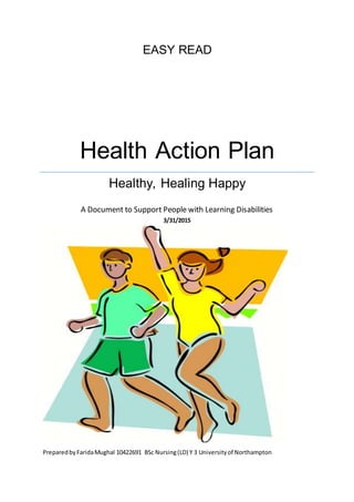 EASY READ
Health Action Plan
Healthy, Healing Happy
A Document to Support People with Learning Disabilities
3/31/2015
PreparedbyFaridaMughal 10422691 BSc Nursing(LD) Y 3 Universityof Northampton
 