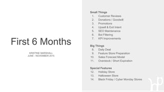 First 6 Months
KRISTINE MARSHALL
JUNE - NOVEMBER 2015
Small Things
1. Customer Reviews
2. Donations / Goodwill
3. Promotions
4. Upsell & Exit Intent
5. SEO Maintenance
6. Bot Filtering
7. KPI Improvements
Big Things
8. Daily Deal
9. Feature Store Preparation
10. Sales Forecast Model
11. Overstock / Short Expiration
Special Features
12. Holiday Store
13. Halloween Store
14. Black Friday / Cyber Monday Stores
 