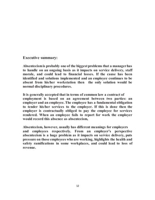 12
Executive summary:
Absenteeismis probably one of the biggestproblems that a managerhas
to handle on an ongoing basis as it impacts on service delivery, staff
morale, and could lead to financial losses. If the cause has been
identified and solutions implemented and an employee continues to be
absent from his/her workstation then the only solution would be
normal disciplinary procedures.
It is generally accepted that in terms of common law a contract of
employment is based on an agreement between two parties: an
employer and an employee. The employee has a fundamental obligation
to tender his/her services to the employer. If this is done then the
employer is contractually obliged to pay the employee for services
rendered. When an employee fails to report for work the employer
would record this absence as absenteeism,
Absenteeism, however, usually has different meanings for employers
and employees respectively. From an employer’s perspective
absenteeism is a huge problem as it impacts on service delivery, puts
pressure on those employees who are working, highlights the health and
safety ramifications in some workplaces, and could lead to loss of
revenue.
 