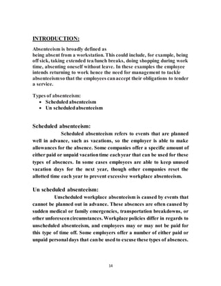 14
INTRODUCTION:
Absenteeism is broadly defined as
being absent from a workstation. This could include, for example, being
off sick, taking extended tea/lunch breaks, doing shopping during work
time, absenting oneself without leave. In these examples the employee
intends returning to work hence the need for management to tackle
absenteeismso that the employees canaccept their obligations to tender
a service.
Types of absenteeism:
 Scheduled absenteeism
 Un scheduledabsenteeism
Scheduled absenteeism:
Scheduled absenteeism refers to events that are planned
well in advance, such as vacations, so the employer is able to make
allowances for the absence. Some companies offer a specific amount of
either paid or unpaid vacationtime eachyear that can be used for these
types of absences. In some cases employees are able to keep unused
vacation days for the next year, though other companies reset the
allotted time each year to prevent excessive workplace absenteeism.
Un scheduled absenteeism:
Unscheduled workplace absenteeism is caused by events that
cannot be planned out in advance. These absences are often caused by
sudden medical or family emergencies, transportation breakdowns, or
other unforeseencircumstances. Workplace policies differ in regards to
unscheduled absenteeism, and employees may or may not be paid for
this type of time off. Some employers offer a number of either paid or
unpaid personaldays that canbe used to excuse these types of absences.
 