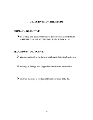 16
OBJECTIVES OF THE STUDY
PRIMARY OBJECTIVE:
To identify and measure the various factors which contributes to
ABSENTEEISM at PANTALOONS RETAIL INDIA Ltd.
SECONDARY OBJECTIVE:
Measure and analyse the factors which contributes to absenteeism.
Arriving at findings and suggestions to minimize absenteeism.
Study on facilities to workers at Pantaloons retail India ltd.
 