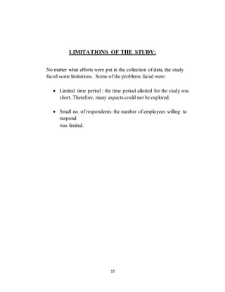 17
LIMITATIONS OF THE STUDY:
No matter what efforts were put in the collection of data, the study
faced some limitations. Some of the problems faced were:
 Limited time period : the time period allotted for the study was
short. Therefore, many aspects could not be explored.
 Small no. of respondents: the number of employees willing to
respond
was limited.
 