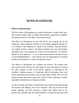 19
REVIEW OF LITERATURE
Effect of absenteeism:
The first victims of absenteeism are workers themselves. In spite of the facts
that workers would not like to remain absent without wages but in avoidable
circumstances and for self -illness they remain absent.
The effects of absenteeism are not only felt by the company but by the
employees. Other employees will have to work harder during the absence of
a co-worker; if that employee is crucial to the workflow, then the absence
can majorly disrupt a project. The absent employee also may feel isolated,
especially if he or she depends on work for social interaction. If customers
depend on that employee — or on a rapid response that is missing because
of staff shorthandedness — the customer may be disappointed or frustrated
and leave the business as a result of employee absence.
The effects of absenteeism on a business are obvious. The workers who
show up for work will have to work harder to ensure the project is done in
the same amount of time. If the absent employee is important to the
workflow, whether because of a particular skill or information, then work
will be disrupted and the project may be impossible to finish. This costs the
business money and causes a great deal of stress for the company as a whole,
especially if absenteeism is a frequent problem.
For the customer, the effects of absenteeism may result in customers leaving
the business and finding a new one to frequent. This may be because the
absent employee was that customer’s contact and, without him or her
present, the customer may feel uncomfortable or not get the necessary level
 