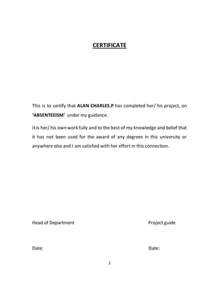 2
CERTIFICATE
This is to certify that ALAN CHARLES.P has completed her/ his project, on
‘ABSENTEEISM’ under my guidance.
Itis her/ his own work fully and to the best of my knowledge and belief that
it has not been used for the award of any degrees in this university or
anywhere else and I am satisfied with her effort in this connection.
Head of Department Project guide
Date: Date:
 