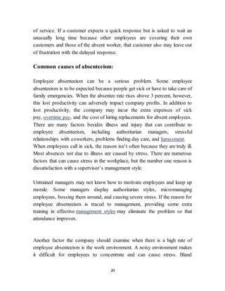 20
of service. If a customer expects a quick response but is asked to wait an
unusually long time because other employees are covering their own
customers and those of the absent worker, that customer also may leave out
of frustration with the delayed response.
Common causes of absenteeism:
Employee absenteeism can be a serious problem. Some employee
absenteeism is to be expected because people get sick or have to take care of
family emergencies. When the absentee rate rises above 3 percent, however,
this lost productivity can adversely impact company profits. In addition to
lost productivity, the company may incur the extra expenses of sick
pay, overtime pay, and the cost of hiring replacements for absent employees.
There are many factors besides illness and injury that can contribute to
employee absenteeism, including authoritarian managers, stressful
relationships with coworkers, problems finding day care, and harassment.
When employees call in sick, the reason isn’t often because they are truly ill.
Most absences not due to illness are caused by stress. There are numerous
factors that can cause stress in the workplace, but the number one reason is
dissatisfaction with a supervisor’s management style.
Untrained managers may not know how to motivate employees and keep up
morale. Some managers display authoritarian styles, micromanaging
employees, bossing them around, and causing severe stress. If the reason for
employee absenteeism is traced to management, providing some extra
training in effective management styles may eliminate the problem so that
attendance improves.
Another factor the company should examine when there is a high rate of
employee absenteeism is the work environment. A noisy environment makes
it difficult for employees to concentrate and can cause stress. Bland
 