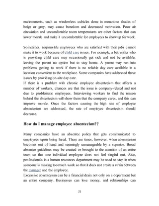 21
environments, such as windowless cubicles done in monotone shades of
beige or grey, may cause boredom and decreased motivation. Poor air
circulation and uncomfortable room temperatures are other factors that can
lower morale and make it uncomfortable for employees to show up for work.
Sometimes, responsible employees who are satisfied with their jobs cannot
make it to work because of child care issues. For example, a babysitter who
is providing child care may occasionally get sick and not be available,
leaving the parent no option but to stay home. A parent may run into
problems getting to work if there is no reliable day care available in a
location convenient to the workplace. Some companies have addressed these
issues by providing on-site day care.
If there is a problem with chronic employee absenteeism that affects a
number of workers, chances are that the issue is company-related and not
due to problematic employees. Interviewing workers to find the reason
behind the absenteeism will show them that the company cares, and this can
improve morale. Once the factors causing the high rate of employee
absenteeism are addressed, the rate of employee absenteeism should
decrease.
How do I manage employee absenteeism??
Many companies have an absentee policy that gets communicated to
employees upon being hired. There are times, however, when absenteeism
becomes out of hand and seemingly unmanageable by a superior. Broad
absentee guidelines may be created or brought to the attention of an entire
team so that one individual employee does not feel singled out. Also,
professionals in a human resources department may be used to step in when
someone is missing too much work so that it does not create a strain between
the manager and the employee.
Excessive absenteeism can be a financial drain not only on a department but
an entire company. Businesses can lose money, and relationships can
 