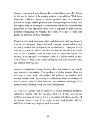 22
become compromised. Attending employees may feel overworked by having
to take on the burden of the missing worker's responsibilities. While being
absent for a sickness, injury, or another personal matter is a necessary
function of the job market, problems arise when privileges are abused. It is
the responsibility of a manager to communicate and enforce some absentee
procedures so that employees know what is expected of them and any
potential consequences to violating those rules or at least to make sure
employees are aware of those parameters.
Create a written work attendance policy, and distribute it to all members of a
team or entire company. Require that each employee, present and new, sign
the policy to show that the expectations are understood. Employees do not
want to be treated as children, but if there is abuse of this policy, there may
need to be a warning system or some type of consequence given. For
instance, if an employee's absenteeism surpasses a certain number of days
over a period of time, issue a letter alerting this individual about the status
and potential repercussions.
An open communication system between a boss and employees can help to
curb excessive absenteeism. If an employee is feeling stressed about the
workload or other work relationships, this problem can manifest itself
through missing work. By creating an environment where an employee is
free to unload some of those concerns, the emotional well-being of the
employee may be helped, which can reduce absenteeism.
As soon as it appears that an employee is having attendance problems,
schedule a meeting with the individual. Find out if there are personal
problems occurring at home or if it is work related. Introduce a member of
the human resources team if necessary, or just work together with the
individual to devise ways improve work attendance.
 