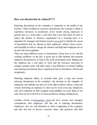 23
How can absenteeism be reduced????
Reducing absenteeism in the workplace is important to the health of any
business. When troubled by excessive absenteeism, the company is likely to
experience decreases in production, lower morale among employees in
general, and as a result enjoy a cash flow that is less than ideal. In order to
reduce the number of absences experienced on a recurring basis, it is
important for managers and human resource personnel to identify the causes
of absenteeism that are relevant to their employees, address those causes,
and hopefully be able to salvage the situation and help their employees be on
the job with more regularity.
There are many different causes of absenteeism. Some have to do with the
working conditions on the job. A good way to find elements that promote
employee absenteeism is to look at the work environment itself. Making sure
the employee has a safe place to work and the resources necessary to
manage assigned tasks will often make a big difference in morale building
and reducing absenteeism that is experienced due to frustrations with the job
assignments.
Matching employee talents to essential tasks goes a long way toward
reducing absenteeism in the workplace. By drawing on the strengths of
employees and making sure they are in the right positions will go a long way
toward motivating an employee to show up for work every day. Employees
who feel competent in their assigned responsibilities are more likely to not
only show up for work but to be more productive during working hours.
Looking closely at management styles and how owners and managers
communicate with employees will also aid in reducing absenteeism.
Employees who are well informed on what is happening in the company,
and also feel free to discuss concerns, ideas, and questions with their
 