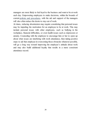 24
managers are more likely to feel loyal to the business and want to be at work
each day. Empowering employees to make decisions, within the bounds of
current policies and procedures, with the aid and support of the managers
will also often reduce the desire to stay out of work.
At times, reducing absenteeism may require considering that personal issues
may be impeding the motivation for an employee to be at work. This may
include personal issues with other employees, such as bullying in the
workplace, financial difficulties, or even health issues such as depression or
anxiety. Counseling with the employee to encourage him or her to open up
about what issues are interfering with work attendance, then taking positive
steps to aid that employee in overcoming those obstacles whenever possible,
will go a long way toward improving the employee’s attitude about work
and may also build additional loyalty that results in a more consistent
attendance record.
 
