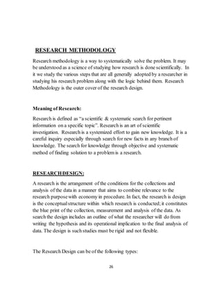 26
RESEARCH METHODOLOGY
Research methodology is a way to systematically solve the problem. It may
be understood as a science of studying how research is done scientifically. In
it we study the various steps that are all generally adopted by a researcher in
studying his research problem along with the logic behind them. Research
Methodology is the outer cover of the research design.
Meaning of Research:
Research is defined as “a scientific & systematic search for pertinent
information on a specific topic”. Research is an art of scientific
investigation. Research is a systemized effort to gain new knowledge. It is a
careful inquiry especially through search for new facts in any branch of
knowledge. The search for knowledge through objective and systematic
method of finding solution to a problem is a research.
RESEARCHDESIGN:
A research is the arrangement of the conditions for the collections and
analysis of the data in a manner that aims to combine relevance to the
research purposewith economy in procedure. In fact, the research is design
is the conceptualstructure within which research is conducted;it constitutes
the blue print of the collection, measurement and analysis of the data. As
search the design includes an outline of what the researcher will do from
writing the hypothesis and its operational implication to the final analysis of
data. The design is such studies must be rigid and not flexible.
The Research Design can be of the following types:
 