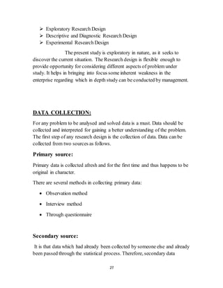 27
 Exploratory Research Design
 Descriptive and Diagnostic Research Design
 Experimental Research Design
The present study is exploratory in nature, as it seeks to
discover the current situation. The Research design is flexible enough to
provide opportunity for considering different aspects of problem under
study. It helps in bringing into focus some inherent weakness in the
enterprise regarding which in depth study can be conducted by management.
DATA COLLECTION:
For any problem to be analysed and solved data is a must. Data should be
collected and interpreted for gaining a better understanding of the problem.
The first step of any research design is the collection of data. Data can be
collected from two sources as follows.
Primary source:
Primary data is collected afresh and for the first time and thus happens to be
original in character.
There are several methods in collecting primary data:
 Observation method
 Interview method
 Through questionnaire
Secondary source:
It is that data which had already been collected by someone else and already
been passed through the statistical process. Therefore, secondary data
 