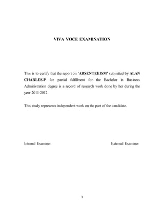 3
VIVA VOCE EXAMINATION
This is to certify that the report on ‘ABSENTEEISM’ submitted by ALAN
CHARLES.P for partial fulfillment for the Bachelor in Business
Administration degree is a record of research work done by her during the
year 2011-2012
This study represents independent work on the part of the candidate.
Internal Examiner External Examiner
 