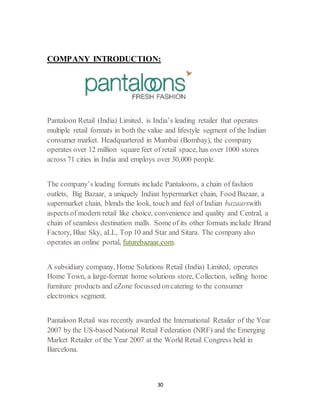 30
COMPANY INTRODUCTION:
Pantaloon Retail (India) Limited, is India’s leading retailer that operates
multiple retail formats in both the value and lifestyle segment of the Indian
consumer market. Headquartered in Mumbai (Bombay), the company
operates over 12 million square feet of retail space, has over 1000 stores
across 71 cities in India and employs over 30,000 people.
The company’s leading formats include Pantaloons, a chain of fashion
outlets, Big Bazaar, a uniquely Indian hypermarket chain, Food Bazaar, a
supermarket chain, blends the look, touch and feel of Indian bazaarswith
aspects of modern retail like choice, convenience and quality and Central, a
chain of seamless destination malls. Some of its other formats include Brand
Factory, Blue Sky, aLL, Top 10 and Star and Sitara. The company also
operates an online portal, futurebazaar.com.
A subsidiary company, Home Solutions Retail (India) Limited, operates
Home Town, a large-format home solutions store, Collection, selling home
furniture products and eZone focussed oncatering to the consumer
electronics segment.
Pantaloon Retail was recently awarded the International Retailer of the Year
2007 by the US-based National Retail Federation (NRF) and the Emerging
Market Retailer of the Year 2007 at the World Retail Congress held in
Barcelona.
 
