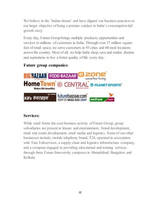 32
We believe in the ‘Indian dream’ and have aligned our business practices to
our larger objective of being a premier catalyst in India’s consumption-led
growth story.
Every day, Future Group brings multiple products, opportunities and
services to millions of customers in India. Through over 17 million square
feet of retail space, we serve customers in 93 cities and 60 rural locations
across the country. Most of all, we help India shop, save and realize dreams
and aspirations to live a better quality of life every day.
Future group companies:
Services:
While retail forms the core business activity of Future Group, group
subsidiaries are present in leisure and entertainment, brand development,
retail real estate development, retail media and logistics. Some of our other
businesses include, mobile telephony brand, T24, operated in association
with Tata Teleservices, a supply chain and logistics infrastructure company,
and a company engaged in providing educational and training services
through three Future Innoversity campuses in Ahmedabad, Bangalore and
Kolkata.
 