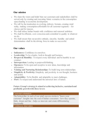33
Our mission
 We share the vision and belief that our customers and stakeholders shall be
served only by creating and executing future scenarios in the consumption
spaceleading to economic development.
 We will be the trendsetters in evolving delivery formats, creating retail
realty, making consumption affordable for all customer segments – for
classes and for masses.
 We shall infuse Indian brands with confidence and renewed ambition.
 We shall be efficient, cost-conscious and committed to quality in whatever
we do.
 We shall ensure that our positive attitude, sincerity, humility and united
determination shall be the driving force to make us successful.
Our values
 Indianness: Confidence in ourselves.
 Leadership: To be a leader, both in thought and business.
 Respect& Humility: To respect every individual and be humble in our
conduct.
 Introspection: Leading to purposefulthinking.
 Openness:To be open and receptive to new ideas, knowledge and
information.
 Valuing and Nurturing Relationships: To build long term relationships.
 Simplicity & Positivity: Simplicity and positivity in our thought, business
and action.
 Adaptability: To be flexible and adaptable, to meet challenges.
 Flow:To respectand understand the universal laws of nature.
Future Group's strategyis aimed at achieving inclusive, sustainedand
profitable growthwith three levers
Customer-orientation
The bottomline in each of our retail success stories is "know your
customer". Insights into the soul of Indian consumers - how they operate,
think, dream and line - helps us innovate and create differentiating
functionally.
Continuous-innovation
 