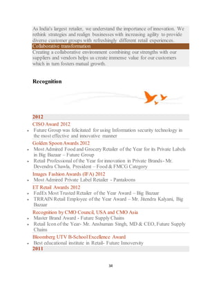 34
As India's largest retailer, we understand the importance of innovation. We
rethink strategies and realign businesses with increasing agility to provide
diverse customer groups with refreshingly different retail experiences.
Collaborative transformation
Creating a collaborative environment combining our strengths with our
suppliers and vendors helps us create immense value for our customers
which in turn fosters matual growth.
Recognition
2012
CISO Award 2012
 Future Group was felicitated for using Information security technology in
the most effective and innovative manner
Golden SpoonAwards 2012
 Most Admired Food and Grocery Retailer of the Year for its Private Labels
in Big Bazaar – Future Group
 Retail Professional of the Year for innovation in Private Brands- Mr.
Devendra Chawla, President – Food & FMCG Category
Images Fashion Awards (IFA) 2012
 Most Admired Private Label Retailer - Pantaloons
ET Retail Awards 2012
 FedEx Most Trusted Retailer of the Year Award – Big Bazaar
 TRRAIN Retail Employee of the Year Award – Mr. Jitendra Kalyani, Big
Bazaar
Recognition by CMO Council, USA and CMO Asia
 Master Brand Award - Future Supply Chains
 Retail Icon of the Year- Mr. Anshuman Singh, MD & CEO, Future Supply
Chains
Bloomberg UTV B-SchoolExcellence Award
 Best educational institute in Retail- Future Innoversity
2011
 
