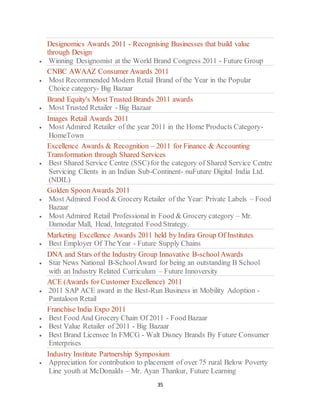 35
Designomics Awards 2011 - Recognising Businesses that build value
through Design
 Winning Designomist at the World Brand Congress 2011 - Future Group
CNBC AWAAZ Consumer Awards 2011
 Most Recommended Modern Retail Brand of the Year in the Popular
Choice category- Big Bazaar
Brand Equity's Most Trusted Brands 2011 awards
 Most Trusted Retailer - Big Bazaar
Images Retail Awards 2011
 Most Admired Retailer of the year 2011 in the Home Products Category-
HomeTown
Excellence Awards & Recognition – 2011 for Finance & Accounting
Transformation through Shared Services
 Best Shared Service Centre (SSC)for the category of Shared Service Centre
Servicing Clients in an Indian Sub-Continent- nuFuture Digital India Ltd.
(NDIL)
Golden SpoonAwards 2011
 Most Admired Food & Grocery Retailer of the Year: Private Labels – Food
Bazaar
 Most Admired Retail Professional in Food & Grocery category – Mr.
Damodar Mall, Head, Integrated Food Strategy.
Marketing Excellence Awards 2011 held by Indira Group Of Institutes
 Best Employer Of The Year - Future Supply Chains
DNA and Stars of the Industry Group Innovative B-schoolAwards
 Star News National B-SchoolAward for being an outstanding B School
with an Industry Related Curriculum – Future Innoversity
ACE (Awards for Customer Excellence) 2011
 2011 SAP ACE award in the Best-Run Business in Mobility Adoption -
Pantaloon Retail
Franchise India Expo 2011
 Best Food And Grocery Chain Of 2011 - Food Bazaar
 Best Value Retailer of 2011 - Big Bazaar
 Best Brand Licensee In FMCG - Walt Disney Brands By Future Consumer
Enterprises
Industry Institute Partnership Symposium
 Appreciation for contribution to placement of over 75 rural Below Poverty
Line youth at McDonalds – Mr. Ayan Thankur, Future Learning
 