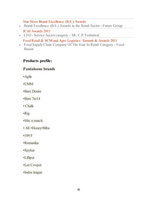 36
Star News Brand Excellence (B.E.) Awards
 Brand Excellence (B.E.) Awards in the Retail Sector - Future Group
ICAI Awards 2011
 CFO - Service Sectorcategory – Mr. C.P.Toshniwal
Food Retail & SCM and Agro Logistics: Summit & Awards 2011
 Food Supply Chain Company Of The Year In Retail Category - Food
Bazaar
Products profile:
Pantaloons brands
•Agile
•UMM
•Bare Denim
•Bare 7to14
• Chalk
•Rig
•Mix n match
• All •Honey•Biba
•109 F
•Remanika
•Spykar
•Lilliput
•Lee Cooper
•Indus league
 