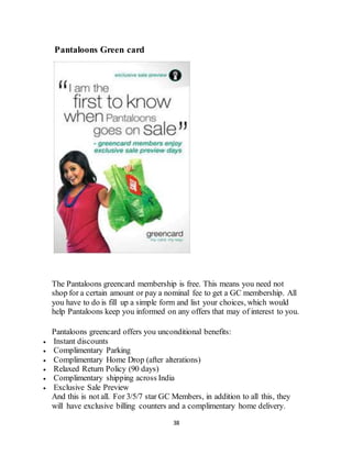 38
Pantaloons Green card Pantaloons Gree
The Pantaloons greencard membership is free. This means you need not
shop for a certain amount or pay a nominal fee to get a GC membership. All
you have to do is fill up a simple form and list your choices, which would
help Pantaloons keep you informed on any offers that may of interest to you.
Pantaloons greencard offers you unconditional benefits:
 Instant discounts
 Complimentary Parking
 Complimentary Home Drop (after alterations)
 Relaxed Return Policy (90 days)
 Complimentary shipping across India
 Exclusive Sale Preview
And this is not all. For 3/5/7 star GC Members, in addition to all this, they
will have exclusive billing counters and a complimentary home delivery.
 