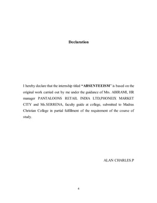 4
Declaration
I hereby declare that the internship titled “ABSENTEEISM” is based on the
original work carried out by me under the guidance of Mrs. ABIRAMI, HR
manager PANTALOONS RETAIL INDIA LTD,PHONEIX MARKET
CITY and Ms.SERRENA, faculty guide at college, submitted to Madras
Christian College in partial fulfillment of the requirement of the course of
study.
ALAN CHARLES.P
 