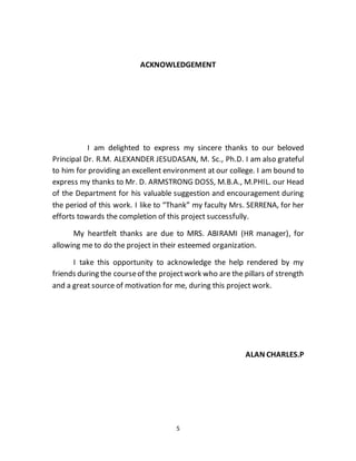 5
ACKNOWLEDGEMENT
I am delighted to express my sincere thanks to our beloved
Principal Dr. R.M. ALEXANDER JESUDASAN, M. Sc., Ph.D. I am also grateful
to him for providing an excellent environment at our college. I am bound to
express my thanks to Mr. D. ARMSTRONG DOSS, M.B.A., M.PHIL. our Head
of the Department for his valuable suggestion and encouragement during
the period of this work. I like to “Thank” my faculty Mrs. SERRENA, for her
efforts towards the completion of this project successfully.
My heartfelt thanks are due to MRS. ABIRAMI (HR manager), for
allowing me to do the project in their esteemed organization.
I take this opportunity to acknowledge the help rendered by my
friends during the courseof the projectwork who are the pillars of strength
and a great source of motivation for me, during this project work.
ALAN CHARLES.P
 