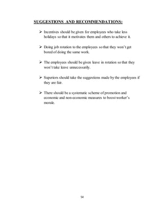 54
SUGGESTIONS AND RECOMMENDATIONS:
 Incentives should be given for employees who take less
holidays so that it motivates them and others to achieve it.
 Doing job rotation to the employees so that they won’t get
bored of doing the same work.
 The employees should be given leave in rotation so that they
won’t take leave unnecessarily.
 Superiors should take the suggestions made by the employees if
they are fair.
 There should be a systematic scheme of promotion and
economic and non-economic measures to boostworker’s
morale.
 