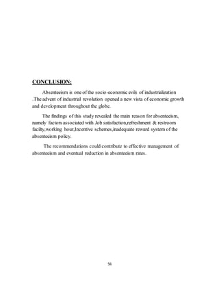 56
CONCLUSION:
Absenteeism is one of the socio-economic evils of industrialization
.The advent of industrial revolution opened a new vista of economic growth
and development throughout the globe.
The findings of this study revealed the main reason for absenteeism,
namely factors associated with Job satisfaction,refreshment & restroom
facilty,working hour,Incentive schemes,inadequate reward system of the
absenteeism policy.
The recommendations could contribute to effective management of
absenteeism and eventual reduction in absenteeism rates.
 