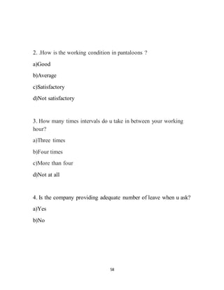 58
2. .How is the working condition in pantaloons ?
a)Good
b)Average
c)Satisfactory
d)Not satisfactory
3. How many times intervals do u take in between your working
hour?
a)Three times
b)Four times
c)More than four
d)Not at all
4. Is the company providing adequate number of leave when u ask?
a)Yes
b)No
 