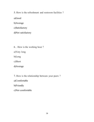 59
5. How is the refreshment and restroom facilities ?
a)Good
b)Average
c)Satisfactory
d)Not satisfactory
6. . How is the working hour ?
a)Very long
b)Long
c)Short
d)Average
7. How is the relationship between your peers ?
a)Comfortable
b)Friendly
c)Not comfortable
 