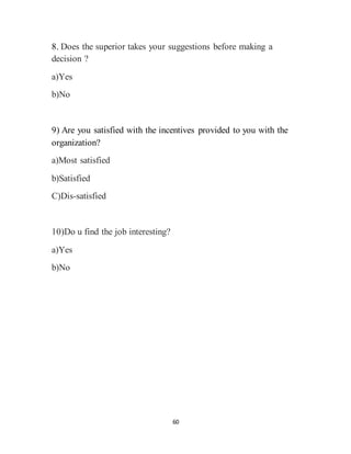 60
8. Does the superior takes your suggestions before making a
decision ?
a)Yes
b)No
9) Are you satisfied with the incentives provided to you with the
organization?
a)Most satisfied
b)Satisfied
C)Dis-satisfied
10)Do u find the job interesting?
a)Yes
b)No
 