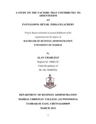 1
A STUDY ON THE FACTORS THAT CONTRIBUTES TO
ABSENTEEISM
AT
PANTALOONS RETAIL INDIA,VELACHERY
Project Report submitted in partial fulfillment of the
requirement for the degree of
BACHELOR OF BUSINESS ADMINISTRATION
UNIVERSITY OF MADRAS
By
ALAN CHARLES.P
Register No. 106BU123
Under the guidance of
Mr./ Ms. SERRENA
DEPARTMENT OF BUSINESS ADMINISTRATION
MADRAS CHRISTIAN COLLEGE (AUTONOMOUS)
TAMBARAM EAST, CHENNAI-600059
MARCH 2012
 