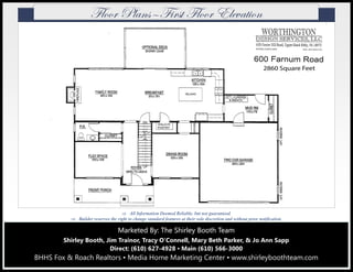 Marketed By: The Shirley Booth TeamMarketed By: The Shirley Booth TeamMarketed By: The Shirley Booth Team
Shirley Booth, Jim Trainor, Tracy O’Connell, Mary Beth Parker, & Jo Ann Sapp
Direct: (610) 627-4928 ▪ Main (610) 566-3000
BHHS Fox & Roach Realtors ▪ Media Home Marketing Center ▪ www.shirleyboothteam.com
 All Information Deemed Reliable, but not guaranteed.
 Builder reserves the right to change standard features at their sole discretion and without prior notification.
YÄÉÉÜ cÄtÇá‰Y|Üáà YÄÉÉÜ XÄxätà|ÉÇ
 