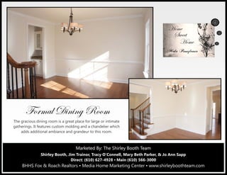 Marketed By: Terri Coyle, REALTOR®
Direct: (610) 627-4926 ▪ Main (610) 566-3000
BHHS Fox & Roach Realtors ▪ Media Home Marketing Center
601 East Baltimore Pike, Media, PA 19063
Marketed By: The Shirley Booth TeamMarketed By: The Shirley Booth TeamMarketed By: The Shirley Booth Team
Shirley Booth, Jim Trainor, Tracy O’Connell, Mary Beth Parker, & Jo Ann Sapp
Direct: (610) 627-4928 ▪ Main (610) 566-3000
BHHS Fox & Roach Realtors ▪ Media Home Marketing Center ▪ www.shirleyboothteam.com
YÉÜÅtÄ W|Ç|Çz eÉÉÅ
The gracious dining room is a great place for large or intimate
gatherings. It features custom molding and a chandelier which
adds additional ambiance and grandeur to this room.
 