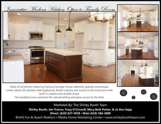 Marketed By: Terri Coyle, REALTOR®
Direct: (610) 627-4926 ▪ Main (610) 566-3000
BHHS Fox & Roach Realtors ▪ Media Home Marketing Center
601 East Baltimore Pike, Media, PA 19063
Marketed By: The Shirley Booth TeamMarketed By: The Shirley Booth TeamMarketed By: The Shirley Booth Team
Shirley Booth, Jim Trainor, Tracy O’Connell, Mary Beth Parker, & Jo Ann Sapp
Direct: (610) 627-4928 ▪ Main (610) 566-3000
BHHS Fox & Roach Realtors ▪ Media Home Marketing Center ▪ www.shirleyboothteam.com
State-of-art kitchen featuring Century Carriage House cabinetry, granite countertops,
center island, GE stainless steel appliances, Butler’s pantry and access to the mud room with
built-in cubbies and double closet.
The breakfast area overlooks the natural setting and gives access to the deck.
ÇÇÉätà|äx `ÉwxÜÇ ^|àv{xÇ bÑxÇ àÉ YtÅ|Äç eÉÉÅ
 