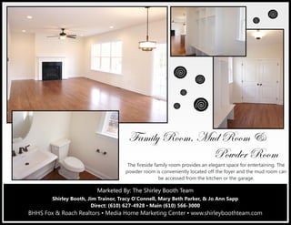 Marketed By: Terri Coyle, REALTOR®
Direct: (610) 627-4926 ▪ Main (610) 566-3000
BHHS Fox & Roach Realtors ▪ Media Home Marketing Center
601 East Baltimore Pike, Media, PA 19063
Marketed By: The Shirley Booth TeamMarketed By: The Shirley Booth TeamMarketed By: The Shirley Booth Team
Shirley Booth, Jim Trainor, Tracy O’Connell, Mary Beth Parker, & Jo Ann Sapp
Direct: (610) 627-4928 ▪ Main (610) 566-3000
BHHS Fox & Roach Realtors ▪ Media Home Marketing Center ▪ www.shirleyboothteam.com
YtÅ|Äç eÉÉÅ? `âw eÉÉÅ 9
cÉãwxÜ eÉÉÅ
The fireside family room provides an elegant space for entertaining. The
powder room is conveniently located off the foyer and the mud room can
be accessed from the kitchen or the garage.
 