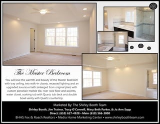 Marketed By: The Shirley Booth TeamMarketed By: The Shirley Booth TeamMarketed By: The Shirley Booth Team
Shirley Booth, Jim Trainor, Tracy O’Connell, Mary Beth Parker, & Jo Ann Sapp
Direct: (610) 627-4928 ▪ Main (610) 566-3000
BHHS Fox & Roach Realtors ▪ Media Home Marketing Center ▪ www.shirleyboothteam.com
g{x `táàxÜ UxwÜÉÉÅ
You will love the warmth and beauty of the Master Bedroom
with tray ceiling, two walk-in closets, recessed lighting and an
upgraded luxurious bath (enlarged from original plan) with
custom porcelain marble tile, river rock floor and accents,
water closet, soaking tub with Quartz tub deck and double
bowl vanity with Quartz countertop.
 