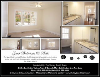 Marketed By: The Shirley Booth TeamMarketed By: The Shirley Booth TeamMarketed By: The Shirley Booth Team
Shirley Booth, Jim Trainor, Tracy O’Connell, Mary Beth Parker, & Jo Ann Sapp
Direct: (610) 627-4928 ▪ Main (610) 566-3000
BHHS Fox & Roach Realtors ▪ Media Home Marketing Center ▪ www.shirleyboothteam.com
Zâxáà UxwÜÉÉÅá 9 Utà{á
The guest bedrooms all feature double closets and have convenient access
to the hall bath with double granite topped vanity and separate shower
for added privacy.
 