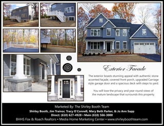 Marketed By: The Shirley Booth TeamMarketed By: The Shirley Booth TeamMarketed By: The Shirley Booth Team
Shirley Booth, Jim Trainor, Tracy O’Connell, Mary Beth Parker, & Jo Ann Sapp
Direct: (610) 627-4928 ▪ Main (610) 566-3000
BHHS Fox & Roach Realtors ▪ Media Home Marketing Center ▪ www.shirleyboothteam.com
XåàxÜ|ÉÜ Ytvtwx
The exterior boasts stunning appeal with authentic stone
accented façade, covered front porch, upgraded Carriage
style garage door and a spacious deck with steps to yard.
You will love the privacy and year round views of
the mature landscape that surrounds this property.
 