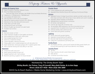 Location & Property Facts
Upper Providence Township, Delaware County
Rose Tree-Media School District
Penncrest High School, Springton Lake Middle School and Media Elementary
4 Bedrooms, 2 Full Bathrooms, 1 Half Bathroom
2-car garage with keyless entry
200-amp electric service with circuit breakers
Natural Gas Heating system/Central Air 90+ efficiency
Maintenance free vinyl siding with stone accent
Public Water and Public Sewer
Architectural 30-year roof shingle
Efficient 50 gallon gas domestic hot water heater
Insulated vinyl windows
Exterior
Real stone veneer on front
Cedar impression shingles on front gables and dormer
Azek wrapped porch beam with custom posts
Azek wrapped garage door frame
Azek trim on basement window
Custom fiberglass craftsman front door
Clopay gallery series insulated garage door with decorative trim
Hydro seeded lawn, landscape package with 6’ Leyland cypress trees
Azek composite decking and vinyl railing on rear deck
Basement
9’ Basement wall construction
Radon piping provided through roof
Daylight basement with 2 twin windows
Basement plumbing roughed in for future full bath
Powder Room
Custom pedestal sink with matching toilet
Upgraded Moen Brantford faucet with matching oil rub bronze fittings
Kitchen
Upgraded Century Carriage House kitchen cabinets and bath vanities with soft
close draws and doors with roll out trays in base cabinets and custom mouldings
Upgraded cabinet hardware on all cabinets
Upgraded level 4 granite kitchen countertops
GE stainless steel appliances
5-burner gas range with convection oven
Tile backsplash ($600 allowance) Color tile to be picked by buyer
Upgraded Moen Annabelle kitchen faucet with soap dispenser
Oversize stainless steel undermount sink
Center Island with granite countertop
Lighting
Kitchen island with pendant lighting
Upgraded recessed lighting throughout
Decorator light fixtures throughout house
Ceiling fans in all bedrooms and family room
Family Room
Gas fireplace with fans, custom wood mantel and black granite hearth and
surround with prewiring for wall mount television over fireplace
Laundry Room
Tile floor
Drop in laundry sink with custom Moen faucet
Wall cabinets
Convenient second floor location
Marketed By: The Shirley Booth TeamMarketed By: The Shirley Booth TeamMarketed By: The Shirley Booth Team
Shirley Booth, Jim Trainor, Tracy O’Connell, Mary Beth Parker, & Jo Ann Sapp
Direct: (610) 627-4928 ▪ Main (610) 566-3000
BHHS Fox & Roach Realtors ▪ Media Home Marketing Center ▪ www.shirleyboothteam.com
 All Information Deemed Reliable, but not guaranteed.
 Builder reserves the right to change standard features at their sole discretion and without prior notification.
cÜÉÑxÜàç YxtàâÜxá 9 hÑzÜtwxá
 