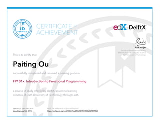 Faculty of Electrical Engineering
Mathematics and Computer Science
Delft University of Technology
Erik Meijer
VERIFIED CERTIFICATE Verify the authenticity of this certificate at
DelftXCERTIFICATE
ACHIEVEMENT
of
VERIFIED
ID
This is to certify that
Paiting Ou
successfully completed and received a passing grade in
FP101x: Introduction to Functional Programming
a course of study offered by DelftX, an online learning
initiative of Delft University of Technology through edX.
Issued January 5th, 2015 https://verify.edx.org/cert/358649ee893d421f803f53b457017460
 