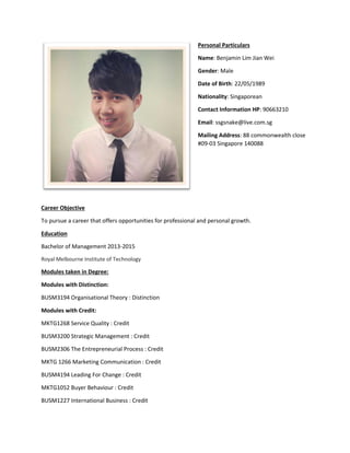 Personal Particulars
Name: Benjamin Lim Jian Wei
Gender: Male
Date of Birth: 22/05/1989
Nationality: Singaporean
Contact Information HP: 90663210
Email: ssgsnake@live.com.sg
Mailing Address: 88 commonwealth close
#09-03 Singapore 140088
Career Objective
To pursue a career that offers opportunities for professional and personal growth.
Education
Bachelor of Management 2013-2015
Royal Melbourne Institute of Technology
Modules taken in Degree:
Modules with Distinction:
BUSM3194 Organisational Theory : Distinction
Modules with Credit:
MKTG1268 Service Quality : Credit
BUSM3200 Strategic Management : Credit
BUSM2306 The Entrepreneurial Process : Credit
MKTG 1266 Marketing Communication : Credit
BUSM4194 Leading For Change : Credit
MKTG1052 Buyer Behaviour : Credit
BUSM1227 International Business : Credit
 